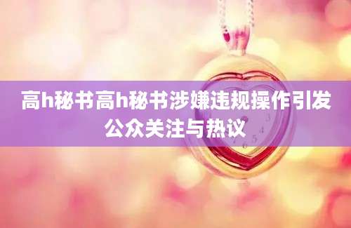 高h秘书高h秘书涉嫌违规操作引发公众关注与热议