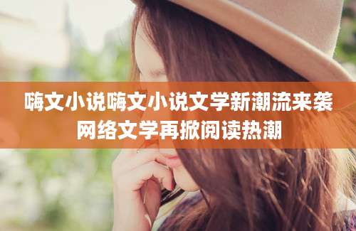 嗨文小说嗨文小说文学新潮流来袭网络文学再掀阅读热潮