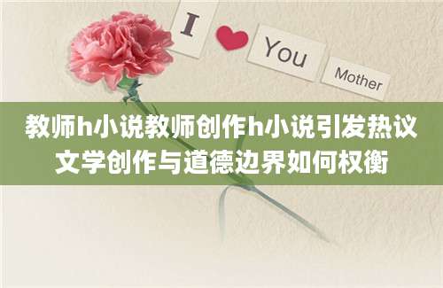 教师h小说教师创作h小说引发热议文学创作与道德边界如何权衡