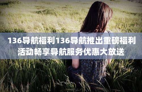 136导航福利136导航推出重磅福利活动畅享导航服务优惠大放送