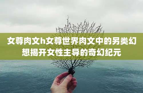 女尊肉文h女尊世界肉文中的另类幻想揭开女性主导的奇幻纪元