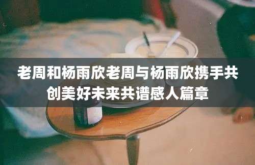 老周和杨雨欣老周与杨雨欣携手共创美好未来共谱感人篇章
