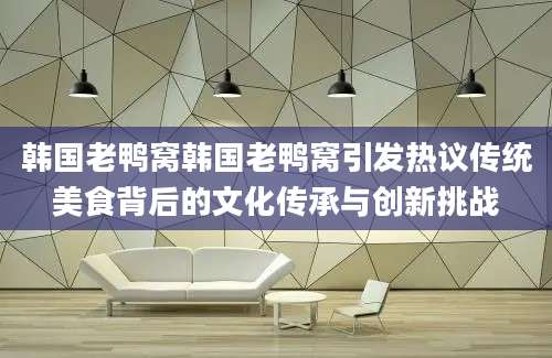 韩国老鸭窝韩国老鸭窝引发热议传统美食背后的文化传承与创新挑战
