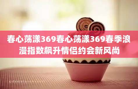 春心荡漾369春心荡漾369春季浪漫指数飙升情侣约会新风尚