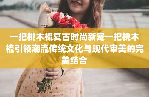 一把桃木梳复古时尚新宠一把桃木梳引领潮流传统文化与现代审美的完美结合