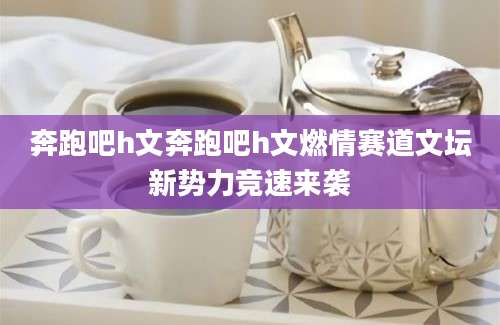 奔跑吧h文奔跑吧h文燃情赛道文坛新势力竞速来袭