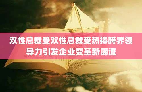 双性总裁受双性总裁受热捧跨界领导力引发企业变革新潮流