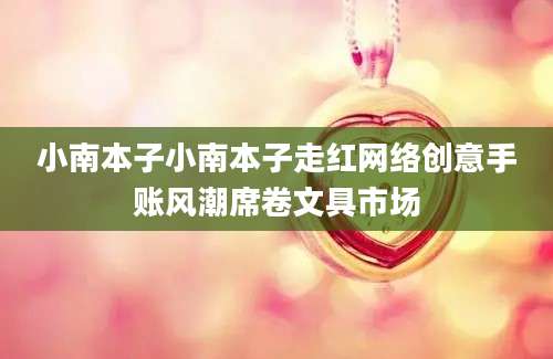 小南本子小南本子走红网络创意手账风潮席卷文具市场