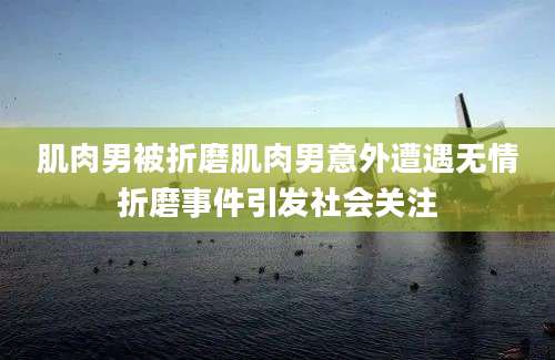 肌肉男被折磨肌肉男意外遭遇无情折磨事件引发社会关注
