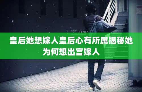 皇后她想嫁人皇后心有所属揭秘她为何想出宫嫁人