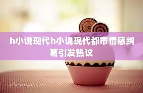 h小说现代h小说现代都市情感纠葛引发热议