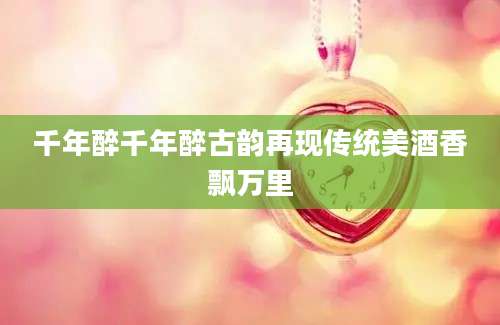 千年醉千年醉古韵再现传统美酒香飘万里