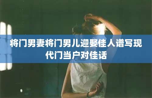 将门男妻将门男儿迎娶佳人谱写现代门当户对佳话