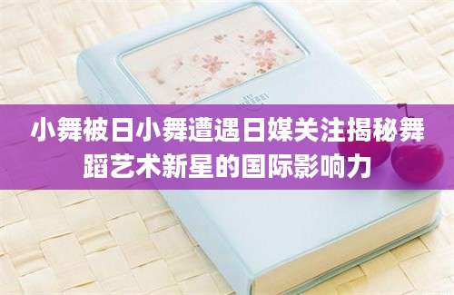 小舞被日小舞遭遇日媒关注揭秘舞蹈艺术新星的国际影响力