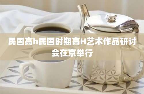 民国高h民国时期高H艺术作品研讨会在京举行