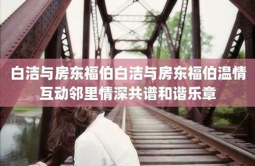 白洁与房东福伯白洁与房东福伯温情互动邻里情深共谱和谐乐章