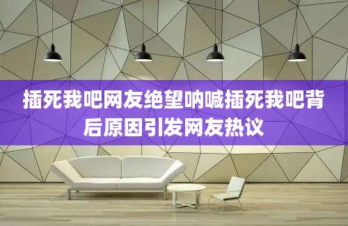 插死我吧网友绝望呐喊插死我吧背后原因引发网友热议