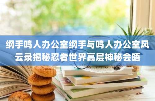 纲手鸣人办公室纲手与鸣人办公室风云录揭秘忍者世界高层神秘会晤