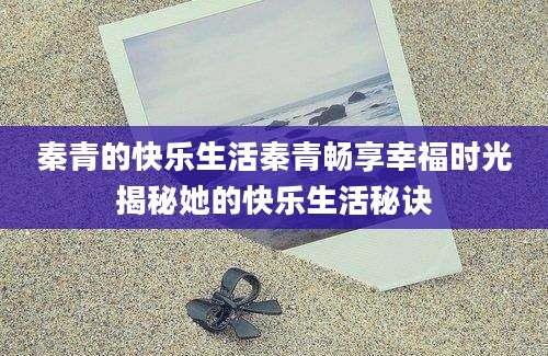 秦青的快乐生活秦青畅享幸福时光揭秘她的快乐生活秘诀