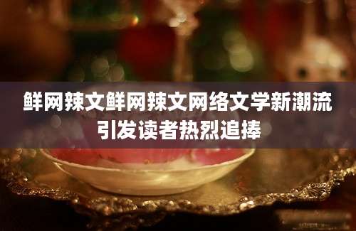 鲜网辣文鲜网辣文网络文学新潮流引发读者热烈追捧