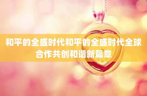 和平的全盛时代和平的全盛时代全球合作共创和谐新篇章