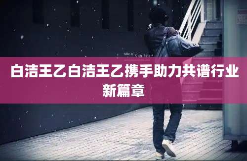 白洁王乙白洁王乙携手助力共谱行业新篇章