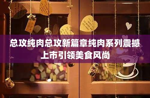 总攻纯肉总攻新篇章纯肉系列震撼上市引领美食风尚