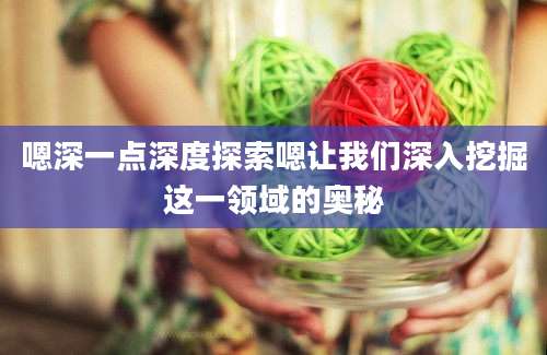 嗯深一点深度探索嗯让我们深入挖掘这一领域的奥秘