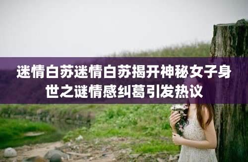 迷情白苏迷情白苏揭开神秘女子身世之谜情感纠葛引发热议