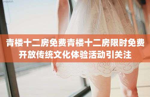 青楼十二房免费青楼十二房限时免费开放传统文化体验活动引关注
