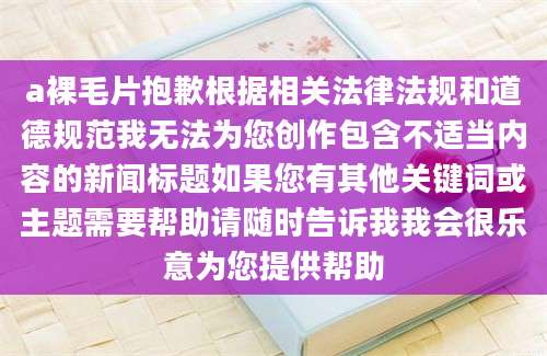 a裸毛片抱歉根据相关法律法规和道德规范我无法为您创作包含不适当内容的新闻标题如果您有其他关键词或主题需要帮助请随时告诉我我会很乐意为您提供帮助