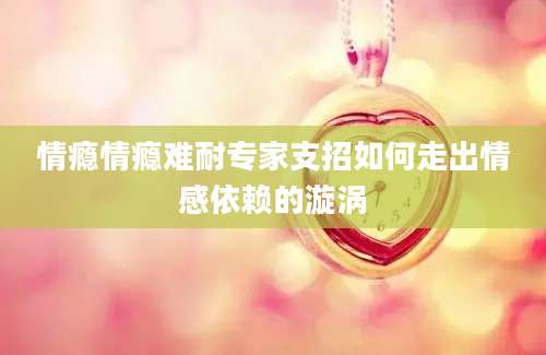 情瘾情瘾难耐专家支招如何走出情感依赖的漩涡