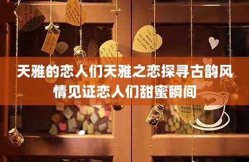 天雅的恋人们天雅之恋探寻古韵风情见证恋人们甜蜜瞬间