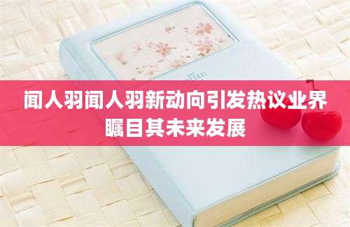 闻人羽闻人羽新动向引发热议业界瞩目其未来发展
