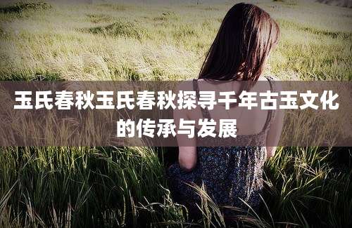 玉氏春秋玉氏春秋探寻千年古玉文化的传承与发展