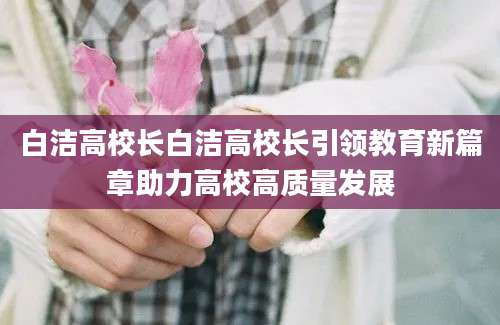 白洁高校长白洁高校长引领教育新篇章助力高校高质量发展