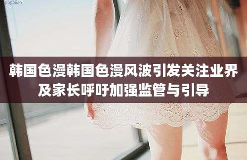 韩国色漫韩国色漫风波引发关注业界及家长呼吁加强监管与引导