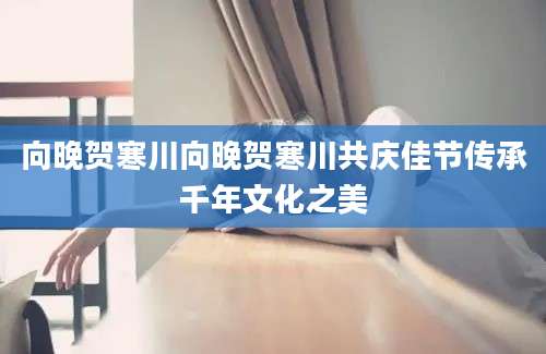 向晚贺寒川向晚贺寒川共庆佳节传承千年文化之美
