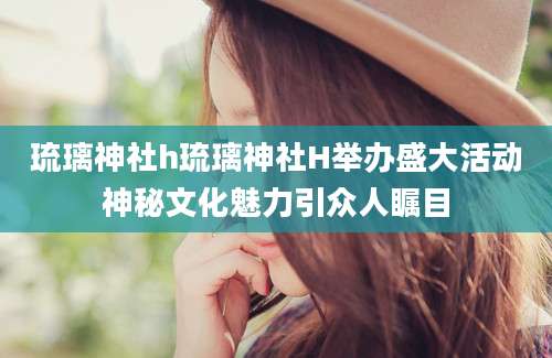 琉璃神社h琉璃神社H举办盛大活动神秘文化魅力引众人瞩目