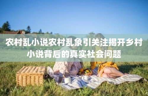 农村乱小说农村乱象引关注揭开乡村小说背后的真实社会问题