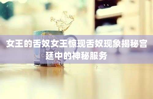 女王的舌奴女王惊现舌奴现象揭秘宫廷中的神秘服务