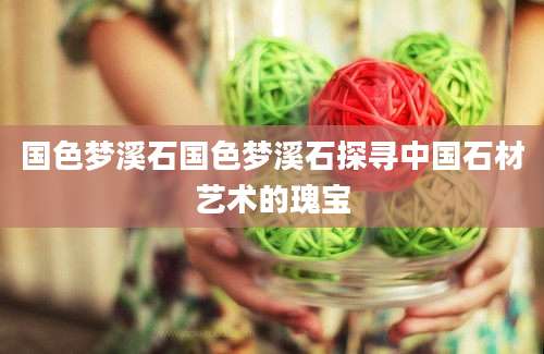 国色梦溪石国色梦溪石探寻中国石材艺术的瑰宝
