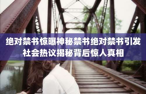 绝对禁书惊曝神秘禁书绝对禁书引发社会热议揭秘背后惊人真相