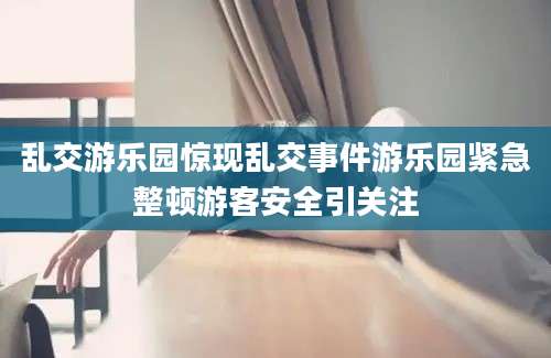 乱交游乐园惊现乱交事件游乐园紧急整顿游客安全引关注