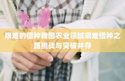 艰难的借种我国农业领域艰难借种之路挑战与突破并存