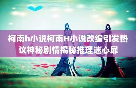 柯南h小说柯南H小说改编引发热议神秘剧情揭秘推理迷心扉
