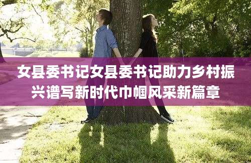 女县委书记女县委书记助力乡村振兴谱写新时代巾帼风采新篇章