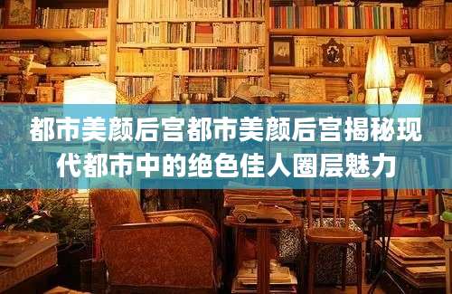 都市美颜后宫都市美颜后宫揭秘现代都市中的绝色佳人圈层魅力