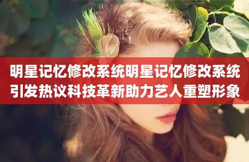 明星记忆修改系统明星记忆修改系统引发热议科技革新助力艺人重塑形象