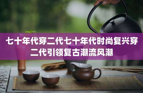 七十年代穿二代七十年代时尚复兴穿二代引领复古潮流风潮